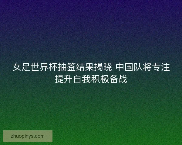 女足世界杯抽签结果揭晓 中国队将专注提升自我积极备战