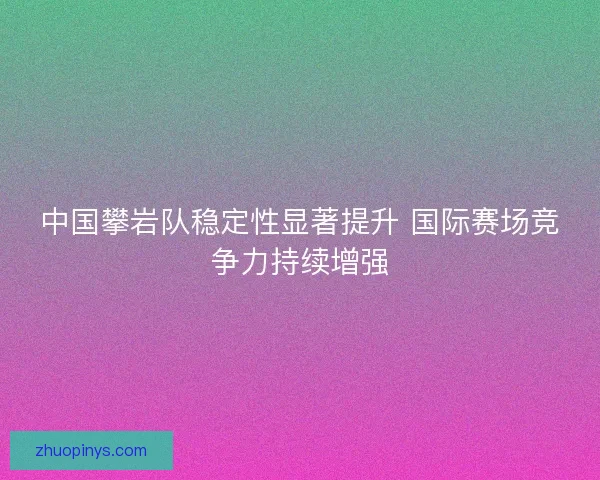 中国攀岩队稳定性显著提升 国际赛场竞争力持续增强