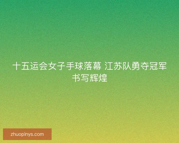 十五运会女子手球落幕 江苏队勇夺冠军书写辉煌