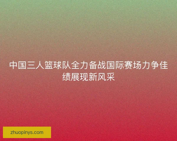 中国三人篮球队全力备战国际赛场力争佳绩展现新风采