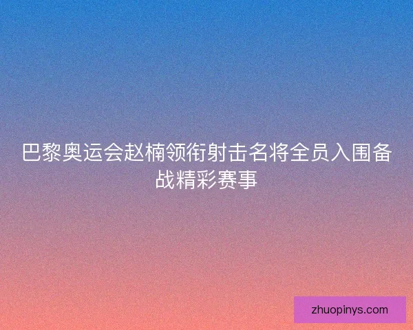 巴黎奥运会赵楠领衔射击名将全员入围备战精彩赛事 巴黎奥运会赵楠领衔射击名将全员入围备战精彩赛事